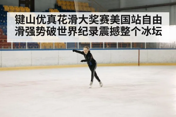 键山优真花滑大奖赛美国站自由滑强势破世界纪录震撼整个冰坛