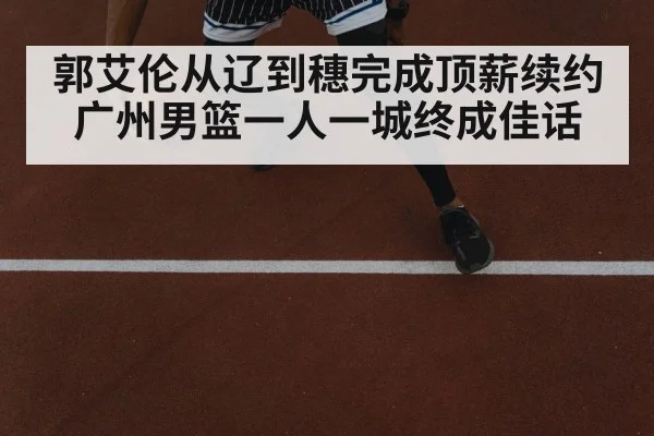 郭艾伦从辽到穗完成顶薪续约广州男篮一人一城终成佳话